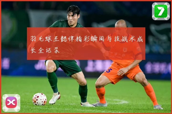 羽毛球王懿律精彩瞬间与技战术成长全记录