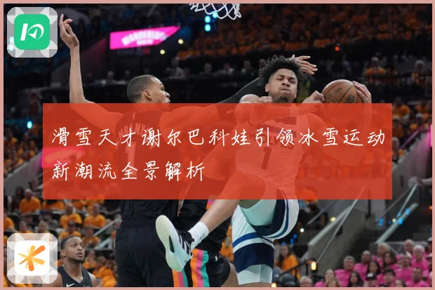 滑雪天才谢尔巴科娃引领冰雪运动新潮流全景解析