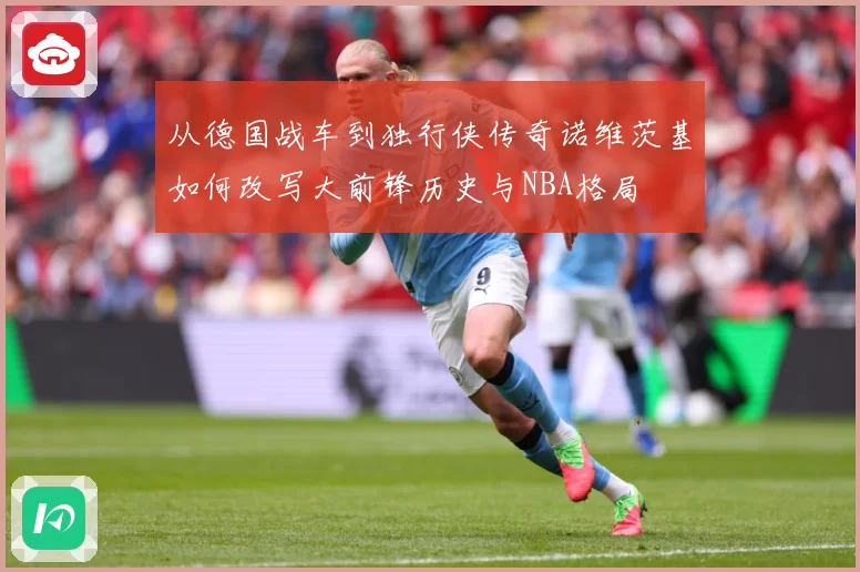 从德国战车到独行侠传奇诺维茨基如何改写大前锋历史与NBA格局