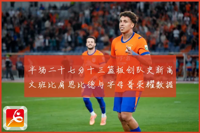 半场二十七分十三篮板创队史新高文班比肩恩比德与字母哥荣耀数据赛场复盘