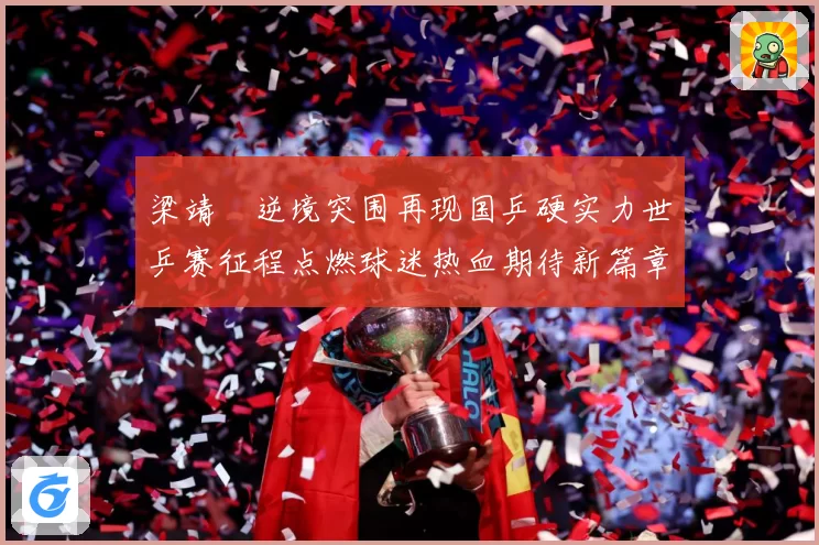 梁靖崑逆境突围再现国乒硬实力世乒赛征程点燃球迷热血期待新篇章