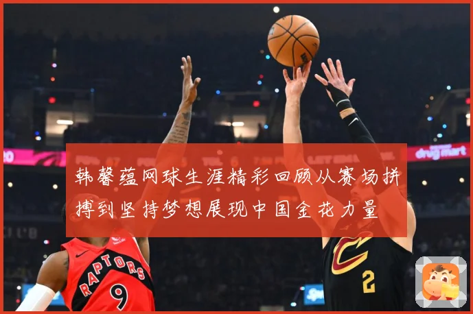 韩馨蕴网球生涯精彩回顾从赛场拼搏到坚持梦想展现中国金花力量