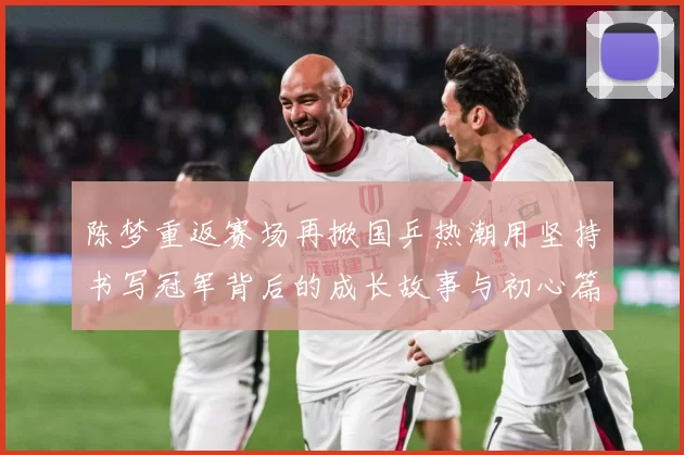 陈梦重返赛场再掀国乒热潮用坚持书写冠军背后的成长故事与初心篇