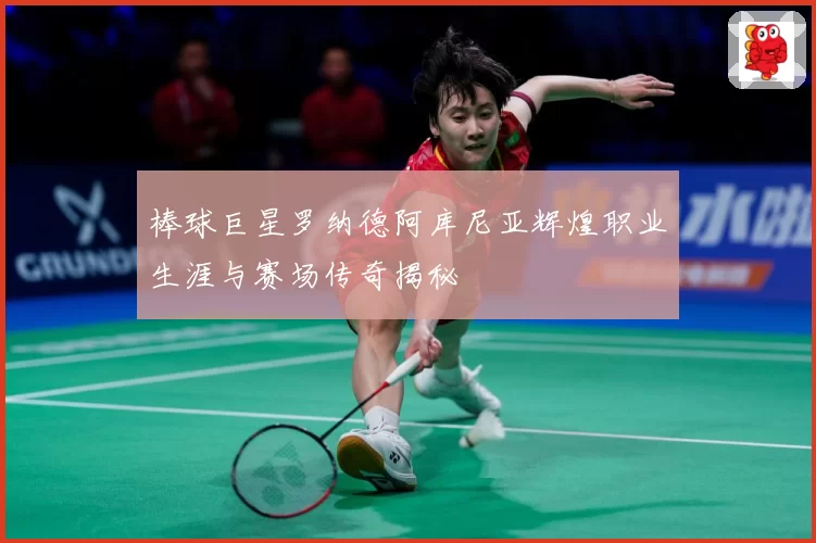 棒球巨星罗纳德阿库尼亚辉煌职业生涯与赛场传奇揭秘